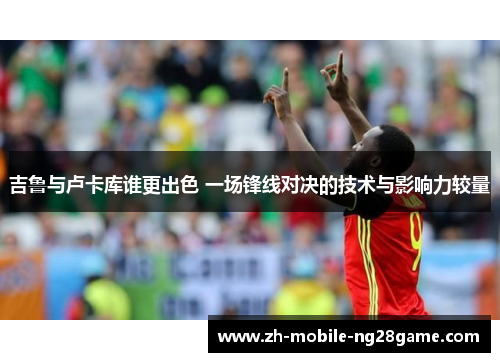 吉鲁与卢卡库谁更出色 一场锋线对决的技术与影响力较量