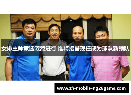 女排主帅竞选激烈进行 谁将接替现任成为球队新领队