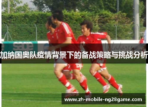 加纳国奥队疫情背景下的备战策略与挑战分析