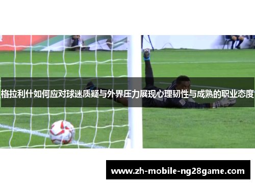格拉利什如何应对球迷质疑与外界压力展现心理韧性与成熟的职业态度