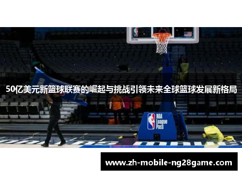 50亿美元新篮球联赛的崛起与挑战引领未来全球篮球发展新格局