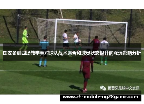 国安冬训四场教学赛对球队战术磨合和球员状态提升的深远影响分析