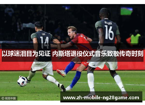 以球迷泪目为见证 内斯塔退役仪式音乐致敬传奇时刻