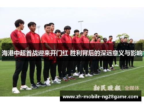 海港中超首战迎来开门红 胜利背后的深远意义与影响