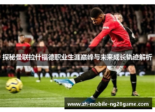 探秘曼联拉什福德职业生涯巅峰与未来成长轨迹解析