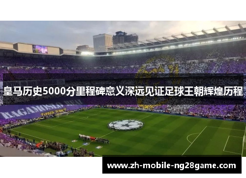 皇马历史5000分里程碑意义深远见证足球王朝辉煌历程