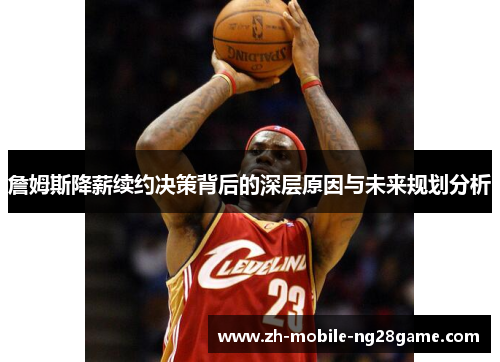 詹姆斯降薪续约决策背后的深层原因与未来规划分析