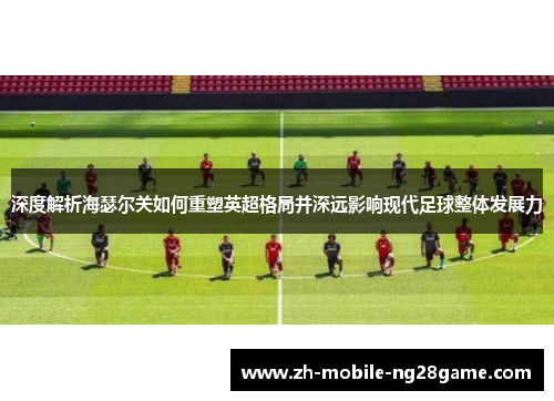深度解析海瑟尔关如何重塑英超格局并深远影响现代足球整体发展力
