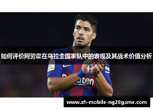 如何评价阿劳霍在乌拉圭国家队中的表现及其战术价值分析