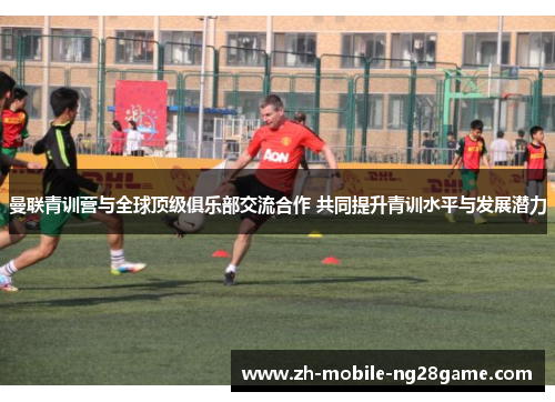 曼联青训营与全球顶级俱乐部交流合作 共同提升青训水平与发展潜力 曼联青训营与全球顶级俱乐部交流合作 共同提升青训水平与发展潜力
