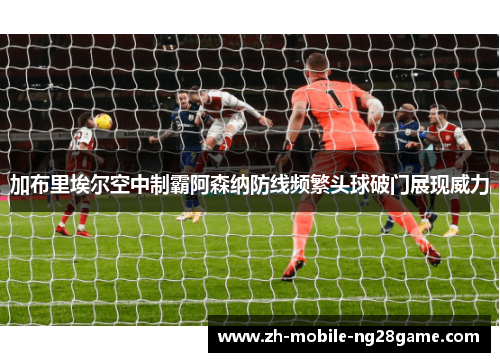 加布里埃尔空中制霸阿森纳防线频繁头球破门展现威力