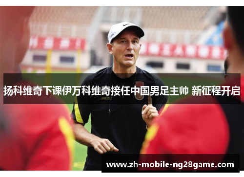 扬科维奇下课伊万科维奇接任中国男足主帅 新征程开启