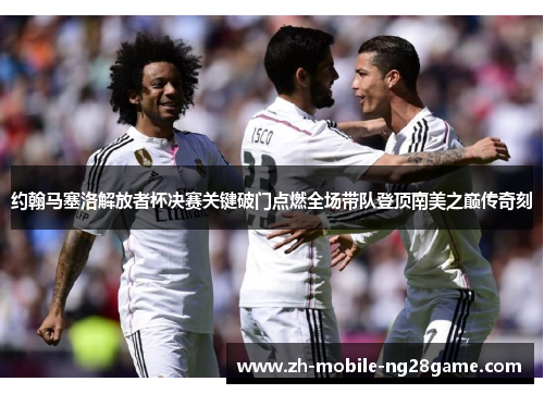 约翰马塞洛解放者杯决赛关键破门点燃全场带队登顶南美之巅传奇刻